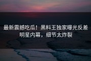 最新震撼吃瓜！黑料王独家曝光反差明星内幕，细节太炸裂