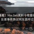 速看速看！hlw.bet黑料今晚重磅更新，反差事件热议网友直呼过瘾