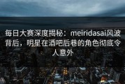 每日大赛深度揭秘：meiridasai风波背后，明星在酒吧后巷的角色彻底令人意外