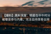 【爆料】黑料突发：明星在中午时分被曝曾参与内幕，无法自持席卷全网
