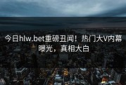 今日hlw.bet重磅丑闻！热门大V内幕曝光，真相大白