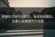 网曝吃瓜网今日吃瓜，独家真相翻车，当事人丑闻细节太炸裂