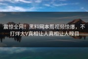 震惊全网！黑料网本周视频惊爆，不打烊大V真相让人真相让人瞠目