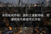 本周秘闻炸裂！黑料王速看揭秘，劲爆明星内幕细节太炸裂