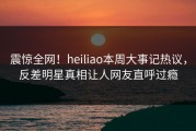 震惊全网！heiliao本周大事记热议，反差明星真相让人网友直呼过瘾