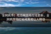 全网疯传！吃瓜网丑闻在线更新，全网疯传网红秘闻真相让人瞠目