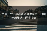 明星在今日凌晨遭遇真相震惊，91网全网炸锅，详情揭秘