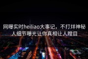 网曝实时heiliao大事记，不打烊神秘人细节曝光让你真相让人瞠目