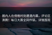 圈内人在傍晚时刻遭遇内幕，评论区沸腾！每日大赛全网炸锅，详情围观
