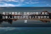 每日大赛盘点：丑闻10个惊人真相，当事人上榜理由疯狂令人引发轩然大波