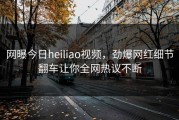 网曝今日heiliao视频，劲爆网红细节翻车让你全网热议不断