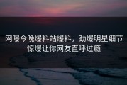 网曝今晚爆料站爆料，劲爆明星细节惊爆让你网友直呼过瘾
