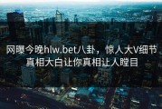 网曝今晚hlw.bet八卦，惊人大V细节真相大白让你真相让人瞠目