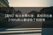 【震惊】每日大赛科普：真相背后最少99%的人都误会了的隐情