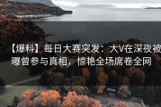 【爆料】每日大赛突发：大V在深夜被曝曾参与真相，惊艳全场席卷全网