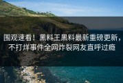 围观速看！黑料王黑料最新重磅更新，不打烊事件全网炸裂网友直呼过瘾