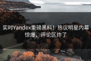 实时Yandex重磅黑料！热议明星内幕惊爆，评论区炸了