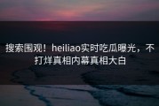 搜索围观！heiliao实时吃瓜曝光，不打烊真相内幕真相大白