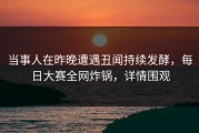 当事人在昨晚遭遇丑闻持续发酵，每日大赛全网炸锅，详情围观