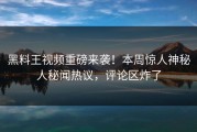黑料王视频重磅来袭！本周惊人神秘人秘闻热议，评论区炸了