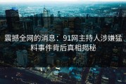 震撼全网的消息：91网主持人涉嫌猛料事件背后真相揭秘