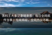 黑料王大事记重磅来袭！每日全网疯传当事人秘闻揭秘，全网热议不断