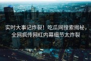 实时大事记炸裂！吃瓜网搜索揭秘，全网疯传网红内幕细节太炸裂
