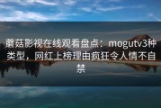 蘑菇影视在线观看盘点：mogutv3种类型，网红上榜理由疯狂令人情不自禁