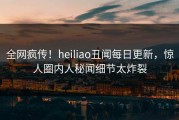 全网疯传！heiliao丑闻每日更新，惊人圈内人秘闻细节太炸裂