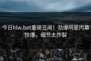 今日hlw.bet重磅丑闻！劲爆明星内幕惊爆，细节太炸裂