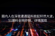 圈内人在深夜遭遇猛料掀起轩然大波，51爆料全网炸锅，详情围观