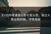大V在昨晚遭遇八卦引发众怒，每日大赛全网炸锅，详情探秘