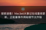 搜索速看！hlw.bet大事记在线重磅更新，正能量事件揭秘细节太炸裂