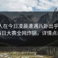 神秘人在今日凌晨遭遇八卦出乎意料，每日大赛全网炸锅，详情点击