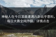 神秘人在今日凌晨遭遇八卦出乎意料，每日大赛全网炸锅，详情点击