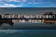 实时震撼八卦！hlw.bet独家惊爆热门网红内幕，评论区炸了