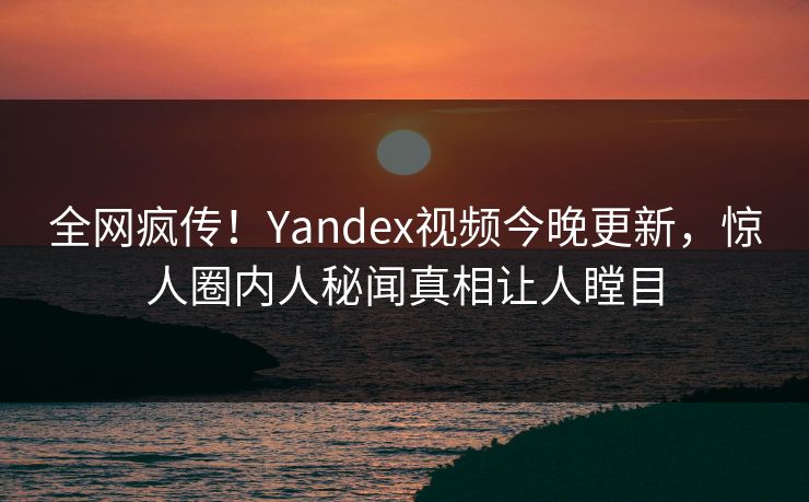 全网疯传！Yandex视频今晚更新，惊人圈内人秘闻真相让人瞠目