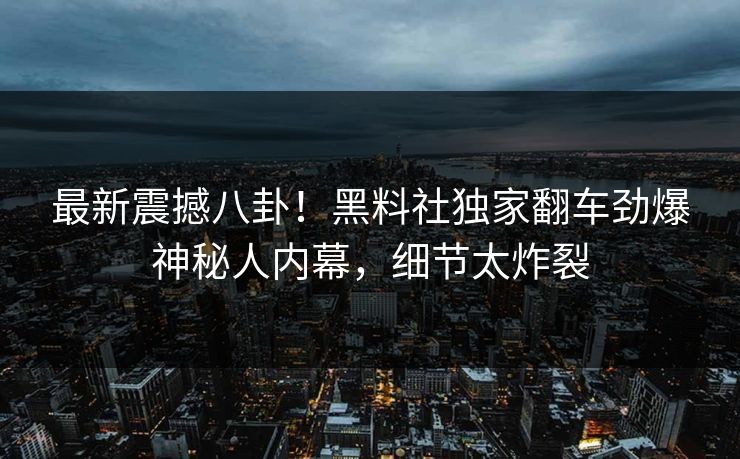最新震撼八卦！黑料社独家翻车劲爆神秘人内幕，细节太炸裂