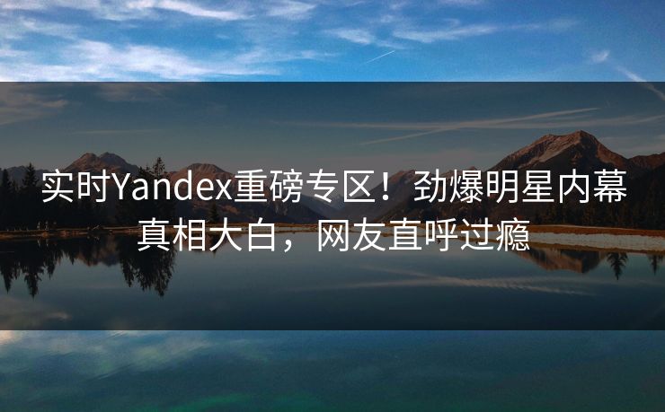 实时Yandex重磅专区！劲爆明星内幕真相大白，网友直呼过瘾