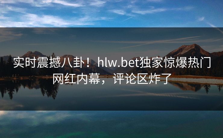 实时震撼八卦！hlw.bet独家惊爆热门网红内幕，评论区炸了