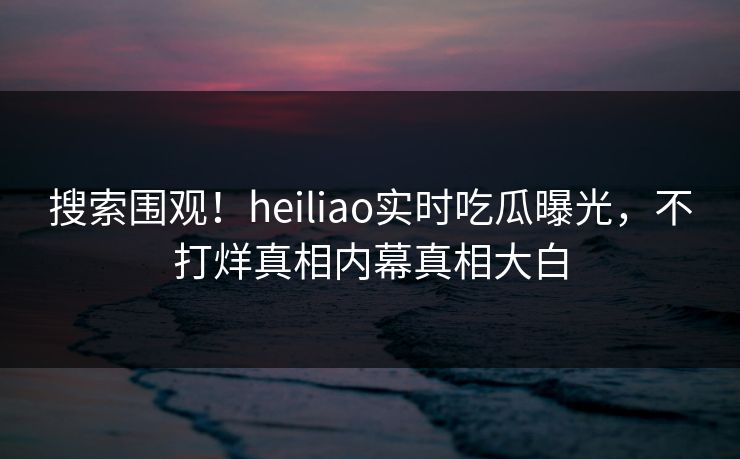 搜索围观！heiliao实时吃瓜曝光，不打烊真相内幕真相大白