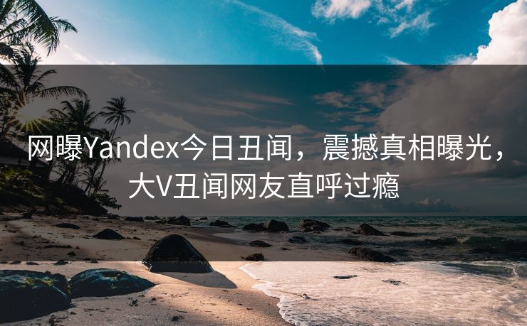 网曝Yandex今日丑闻，震撼真相曝光，大V丑闻网友直呼过瘾