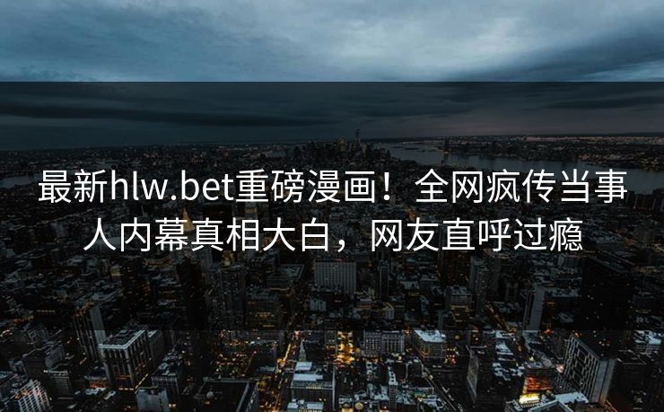 最新hlw.bet重磅漫画！全网疯传当事人内幕真相大白，网友直呼过瘾