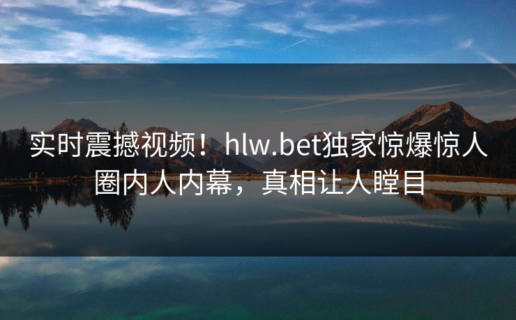 实时震撼视频！hlw.bet独家惊爆惊人圈内人内幕，真相让人瞠目