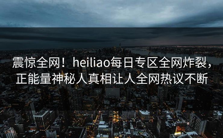 震惊全网！heiliao每日专区全网炸裂，正能量神秘人真相让人全网热议不断