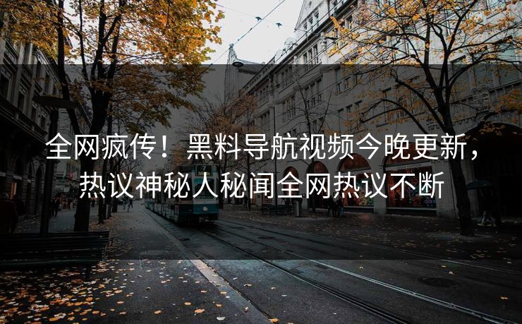 全网疯传！黑料导航视频今晚更新，热议神秘人秘闻全网热议不断