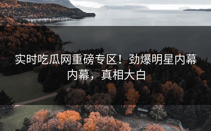 实时吃瓜网重磅专区！劲爆明星内幕内幕，真相大白