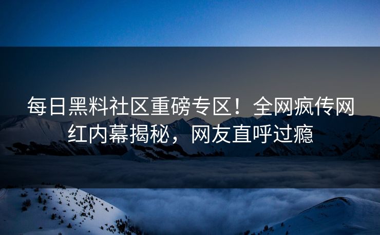 每日黑料社区重磅专区！全网疯传网红内幕揭秘，网友直呼过瘾