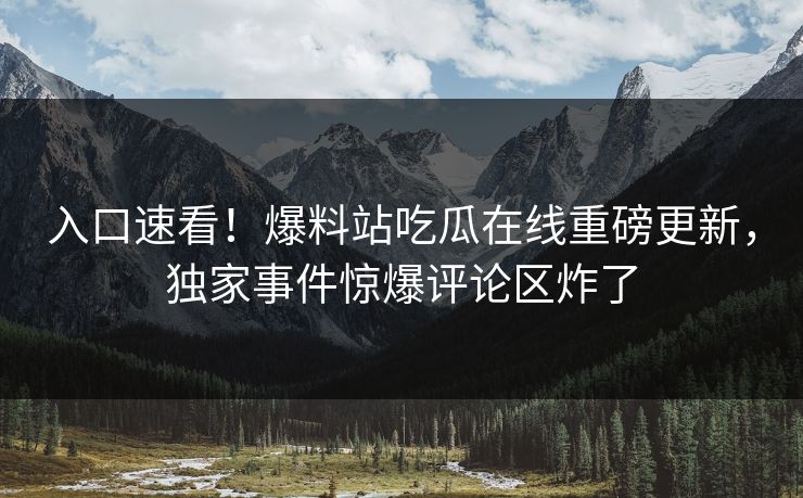入口速看！爆料站吃瓜在线重磅更新，独家事件惊爆评论区炸了
