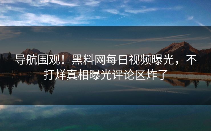 导航围观！黑料网每日视频曝光，不打烊真相曝光评论区炸了